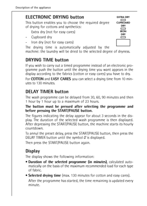 Page 14ELECTRONIC DRYING button
This button enables you to choose the required degree
of drying for cottons and synthetics:
Extra dry (not for easy cares)
- Cupboard dry
- Iron dry (not for easy cares)
The drying time is automatically adjusted by the
machine: the laundry will be dried to the selected degree of dryness.
DRYING TIME button
If you wish to carry out a timed programme instead of an electronic pro-
gramme push the button until the drying time you want appears in the
display according to the fabrics...