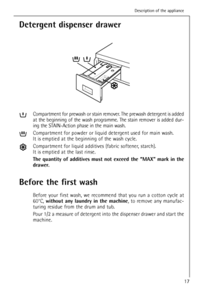 Page 17Detergent dispenser drawer
Compartment for prewash or stain remover. The prewash detergent is added
at the beginning of the wash programme. The stain remover is added dur-
ing the STAIN-Action phase in the main wash.
Compartment for powder or liquid detergent used for main wash.
It is emptied at the beginning of the wash cycle.
Compartment for liquid additives (fabric softener, starch).
It is emptied at the last rinse.
The quantity of additives must not exceed the “MAX” mark in the
drawer.
Before the...