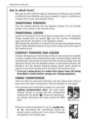 Page 22And in which form?
Not only are there different types of detergent, but they are also available
in different forms. Whether you chose a powder or liquid in traditional or
compact form is your own personal choice.
TRADITIONAL POWDERS
Pour the powder directly into the dispenser drawer. Do not sprinkle
powder onto clothes in the machine drum.
TRADITIONAL LIQUIDS
Liquid can be placed in the main wash compartment of the detergent
drawer marked with the symbol  , start the machine immediately
upon placing the...