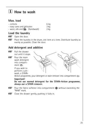 Page 2525
How to wash
Max. load
- cottons 6 kg
- easy cares and delicates 3.kg
- wool, silk and  (handwash) 2.kg
Load the laundry
Open the door.
Place the laundry in the drum, one item at a time. Distribute laundry as
evenly as possible. Close the door.
Add detergent and additive
Pull the drawer
out until it stops.
Pour the main
wash detergent
into compart-
ment .
If you wish to
perform a pre-
wash, a STAIN-
Action programme, pour detergent or stain remover into compartment  .
Important!
Do not use normal...