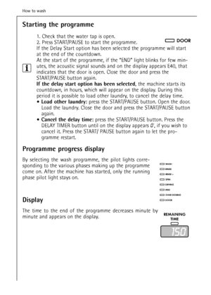 Page 28Starting the programme
1. Check that the water tap is open. 
2. Press START/PAUSE to start the programme.
If the Delay Start option has been selected the programme will start
at the end of the countdown.
At the start of the programme, if the “END” light blinks for few min-
utes, the acoustic signal sounds and on the display appears E40, that
indicates that the door is open. Close the door and press the
START/PAUSE button again.
If the delay start option has been selected, the machine starts its...