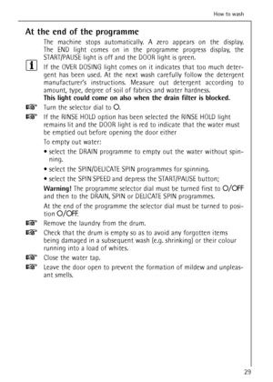 Page 29At the end of the programme
The machine stops automatically. A zero appears on the display. 
The END light comes on in the programme progress display, the
START/PAUSE light is off and the DOOR light is green.
If the OVER DOSING light comes on it indicates that too much deter-
gent has been used. At the next wash carefully follow the detergent
manufacturer’s instructions. Measure out detergent according to
amount, type, degree of soil of fabrics and water hardness.
This light could come on also when the...