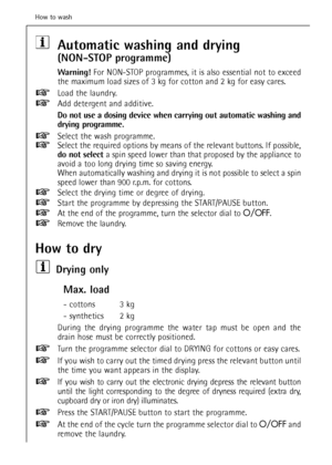 Page 30Automatic washing and drying 
(NON-STOP programme)
Warning!For NON-STOP programmes, it is also essential not to exceed
the maximum load sizes of 3 kg for cotton and 2 kg for easy cares.
Load the laundry.
Add detergent and additive.
Do not use a dosing device when carrying out automatic washing and
drying programme.
Select the wash programme.
Select the required options by means of the relevant buttons. If possible,
do not select a spin speed lower than that proposed by the appliance to
avoid a too long...