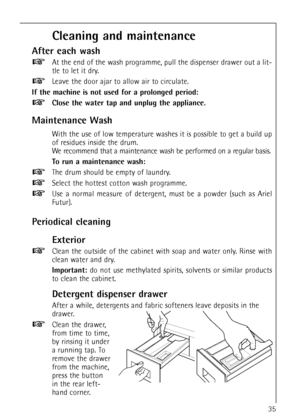 Page 3535
Cleaning and maintenance
After each wash
At the end of the wash programme, pull the dispenser drawer out a lit-
tle to let it dry.
Leave the door ajar to allow air to circulate.
If the machine is not used for a prolonged period:
Close the water tap and unplug the appliance.
Maintenance Wash
With the use of low temperature washes it is possible to get a build up
of residues inside the drum. 
We recommend that a maintenance wash be performed on a regular basis.
To run a maintenance wash:
The drum should...