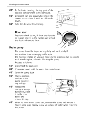 Page 36To facilitate cleaning, the top part of the
additive compartment can be removed.
Detergent can also accumulate inside the
drawer recess: clean it with an old tooth-
brush.
Refit the drawer after cleaning.
Door seal
Regularly check to see, if there are deposits
or foreign objects in the rubber seal behind
the door and remove them.
Drain pump
The pump should be inspected regularly and particularly if
the machine does not empty and/or spin 
the machine makes an unusual noise during draining due to objects...