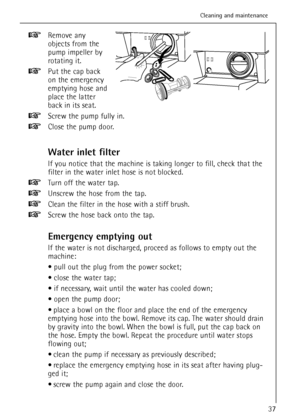 Page 37Remove any
objects from the
pump impeller by
rotating it.
Put the cap back
on the emergency
emptying hose and
place the latter
back in its seat.
Screw the pump fully in.
Close the pump door.
Water inlet filter
If you notice that the machine is taking longer to fill, check that the
filter in the water inlet hose is not blocked.
Turn off the water tap.
Unscrew the hose from the tap.
Clean the filter in the hose with a stiff brush.
Screw the hose back onto the tap.
Emergency emptying out
If the water is not...