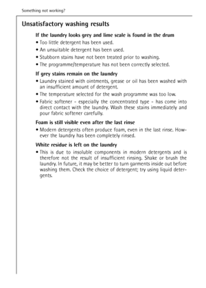 Page 42Unsatisfactory washing results
If the laundry looks grey and lime scale is found in the drum 
 Too little detergent has been used.
 An unsuitable detergent has been used.
 Stubborn stains have not been treated prior to washing.
 The programme/temperature has not been correctly selected.
If grey stains remain on the laundry
 Laundry stained with ointments, grease or oil has been washed with
an insufficient amount of detergent.
 The temperature selected for the wash programme was too low.
 Fabric...