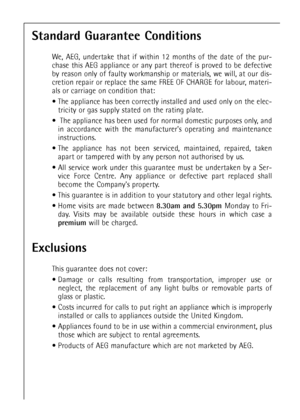 Page 4646
Standard Guarantee Conditions
We, AEG, undertake that if within 12 months of the date of the pur-
chase this AEG appliance or any part thereof is proved to be defective
by reason only of faulty workmanship or materials, we will, at our dis-
cretion repair or replace the same FREE OF CHARGE for labour, materi-
als or carriage on condition that:
 The appliance has been correctly installed and used only on the elec-
tricity or gas supply stated on the rating plate.
 The appliance has been used for...