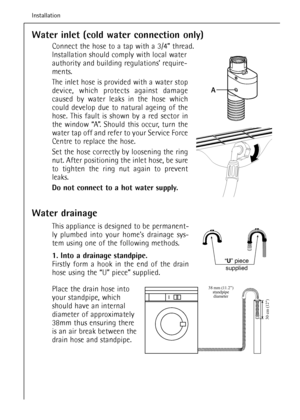 Page 52Water inlet (cold water connection only)
Connect the hose to a tap with a 3/4” thread.
Installation should comply with local water
authority and building regulations’ require-
ments.
The inlet hose is provided with a water stop
device, which protects against damage
caused by water leaks in the hose which
could develop due to natural ageing of the
hose. This fault is shown by a red sector in
the window “A”. Should this occur, turn the
water tap off and refer to your Service Force
Centre to replace the...