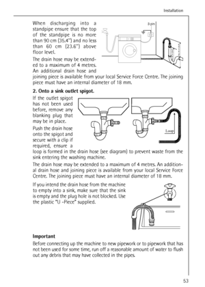 Page 53When discharging into a
standpipe ensure that the top
of the standpipe is no more
than 90 cm (35.4) and no less
than 60 cm (23.6) above
floor level.
The drain hose may be extend-
ed to a maximum of 4 metres.
An additional drain hose and
joining piece is available from your local Service Force Centre. The joining
piece must have an internal diameter of 18 mm.
2. Onto a sink outlet spigot.
If the outlet spigot
has not been used
before, remove any
blanking plug that
may be in place.
Push the drain hose
onto...