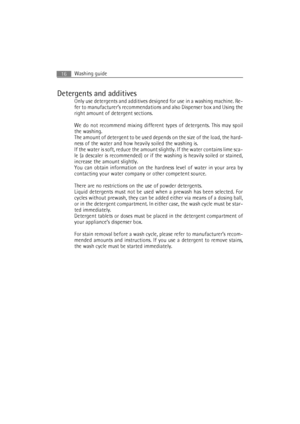 Page 16Washing guide16
Detergents and additives
Only use detergents and additives designed for use in a washing machine. Re-
fer to manufacturer’s recommendations and also Dispenser box and Using the
right amount of detergent sections.
We do not recommend mixing different types of detergents. This may spoil
the washing.
The amount of detergent to be used depends on the size of the load, the hard-
ness of the water and how heavily soiled the washing is.
If the water is soft, reduce the amount slightly. If the...