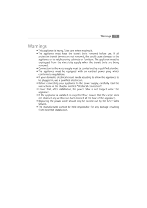 Page 29Warnings29
Warnings
 This appliance is heavy. Take care when moving it.
 The appliance must have the transit bolts removed before use. If all
protective transit devices are not removed, this could cause damage to the
appliance or to neighbouring cabinets or furniture. The appliance must be
unplugged from the electricity supply when the transit bolts are being
removed.
 Connection to the water supply must be carried out by a qualified plumber.
 The appliance must be equipped with an earthed power plug...