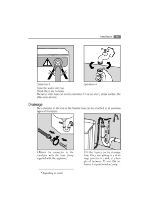 Page 35Installation35
Open the water inlet tap.
Check there are no leaks.
The water inlet hose can not be extended. If it is too short, please contact the
after-sales service.
Drainage
The connector at the end of the flexible hose can be attached to all common
types of standpipe.
Operation 4. Operation 3.
1.Attach the connector to the
standpipe with the hose clamp
supplied with the appliance
*.
* depending on model
2.Fit the U-piece on the drainage
hose. Place everything in a drai-
nage point (or in a sink) at...