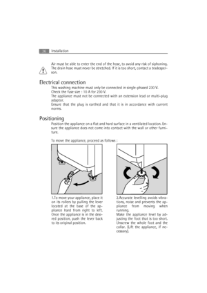 Page 36Installation36
Air must be able to enter the end of the hose, to avoid any risk of siphoning.
The drain hose must never be stretched. If it is too short, contact a tradesper-
son.
Electrical connection
This washing machine must only be connected in single-phased 230 V.
Check the fuse size : 10 A for 230 V.
The appliance must not be connected with an extension lead or multi-plug
adaptor.
Ensure that the plug is earthed and that it is in accordance with current
norms.
Positioning
Position the appliance on...