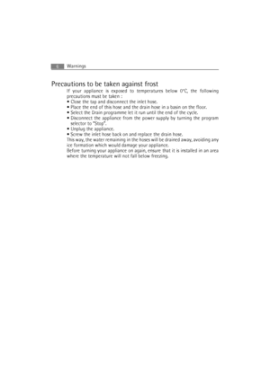 Page 6Warnings6
Precautions to be taken against frost
If your appliance is exposed to temperatures below 0°C, the following
precautions must be taken :
 Close the tap and disconnect the inlet hose.
 Place the end of this hose and the drain hose in a basin on the floor.
 Select the Drain programme let it run until the end of the cycle.
 Disconnect the appliance from the power supply by turning the program
selector to “Stop”.
 Unplug the appliance.
 Screw the inlet hose back on and replace the drain hose.
This...