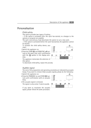 Page 9Description of the appliance9
Personalisation
Child safety
This option provides two types of locking :
- if the option is activated after the cycle has started, no changes to the
options or program are possible.
The cycle runs and you must deactivate the option to run a new cycle.
- if the option is activated before the cycle has started, the appliance cannot
be started.
To activate the child safety device, you
must :
1.Switch the appliance on.
2.Press the STAIN 
 and SENSITIVE  but-
tons at the same...