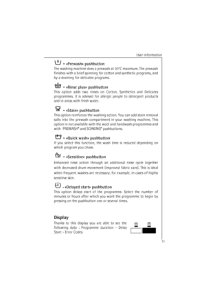 Page 11User information
11 - «Prewash» pushbutton
The washing machine does a prewash at 30°C maximum. The prewash
finishes with a brief spinning for cotton and synthetic programs, and
by a draining for delicates programs.
 - «Rinse plus» pushbutton
This option adds two rinses on Cotton, Synthetics and Delicates
programmes. It is advised for allergic people to detergent products
and in areas with fresh water.
 - «Stain» pushbutton
This option reinforces the washing action. You can add stain removal
salts into...