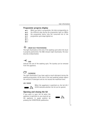 Page 13User information
13Programme progress display
When you select a programme, the leds corresponding to
the different step during the programme light on. When
the programme starts, only the concerned led of the
programme cycle stays lighted on.
 - DRUM SELF POSITIONNING
This light illuminates at the end of the washing cycle when the drum
is properly positionned. The END relevant light illuminates. The door
security is desactivated.
 - END
Indicate the end of the washing cycle. The laundry can be removed...