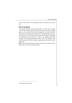 Page 15User information
15You can then select a new programme after cancelling the previous
one.
End of program
The washing machine stops automatically. You will hear a double
click in the locking device when the cover opens. The cycle end light
goes on. If you choose the rinse hold position, the rinse hold light*
illuminates to inform you that water has to be drained before you can
open the cover. To terminate the cycle, you can then spin the washing
by choosing the spin program or drain it by choosing the...