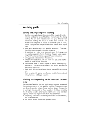 Page 19User information
19Washing guide
Sorting and preparing your washing
•Sort the washing by type and care symbol (see chapter 5.4: Inter-
national symbols for care of textiles):  normal wash for strong
washing that can resist energetic wash and spin;  delicate wash
for delicate washing that should be treated more carefully.  For
mixed loads composed of articles of different types of fibers,
choose a program and temperature suitable for the most fragile
fiber.
•Wash white washing and color washing...