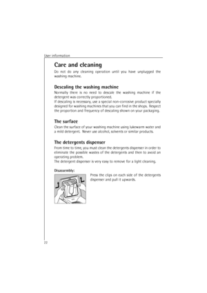 Page 22User information22Care and cleaning
Do not do any cleaning operation until you have unplugged the
washing machine.
Descaling the washing machine
Normally there is no need to descale the washing machine if the
detergent was correctly proportioned.
If descaling is necessary, use a special non-corrosive product specially
designed for washing machines that you can find in the shops.  Respect
the proportion and frequency of descaling shown on your packaging.
The surface
Clean the surface of your washing...