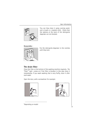 Page 23User information
23You can thus clean it using running water
and a brush or a twisted cloth.  Check that
the siphons at the back of the detergents
dispenser are not blocked.
Reassembly :
Put the detergents dispenser in the notches
until they lock.
The drain filter
Clean the filter at the bottom of the washing machine regularly.  The
filter*
 light  comes on if the filter is blocked. In this case clean it
immediately. If you wash washing that is very fluffy, clean it after
each wash.
Open the door, with a...