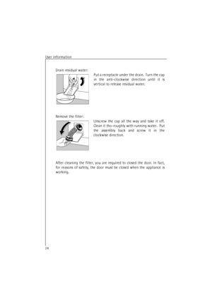 Page 24User information24Drain residual water:
Put a receptacle under the drain.  Turn the cap
in the anti-clockwise direction until it is
vertical to release residual water.
Remove the filter:
Unscrew the cap all the way and take it off.
Clean it tho-roughly with running water.  Put
the assembly back and screw it in the
clockwise direction.
After cleaning the filter, you are required to closed the door. In fact,
for reasons of safety, the door must be closed when the appliance is
working. 