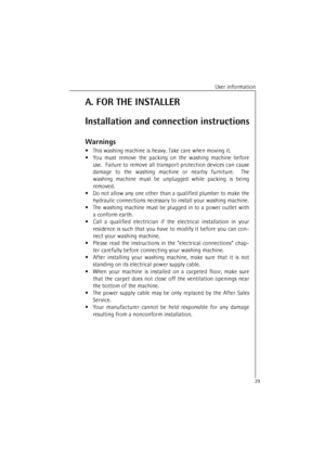 Page 29User information
29A. FOR THE INSTALLER
Installation and connection instructions
Warnings
•This washing machine is heavy. Take care when moving it.
•You must remove the packing on the washing machine before
use.  Failure to remove all transport protection devices can cause
damage to the washing machine or nearby furniture.  The
washing machine must be unplugged while packing is being
removed.
•Do not allow any one other than a qualified plumber to make the
hydraulic connections necessary to install your...