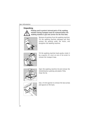 Page 30User information30Unpacking
Packing used to protect internal parts of the washing 
machine during transport must be removed before the 
washing machine is put into service for the first time.
Remove all packing from the washing machine.
Tilt the washing machine sideways and then
remove the packing under the motor, and
straighten the washing machine.
Tilt the washing machine back-wards, rotate it
by a quarter of a turn on one of its corner to
remove the transport base.
Open the washing machine lid and...