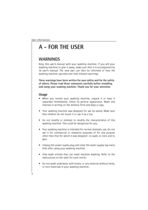 Page 4User information4A - FOR THE USER
WARNINGS
Keep this user’s manual with your washing machine. If you sell your
washing machine or give it away, make sure that it is accompanied by
its user’s manual. The new user can then be informed of how the
washing machine operates and read relevant warnings.
These warnings have been written for your safety and for the safety 
of others. Please read these comments carefully before installing 
and using your washing machine. Thank you for your attention.
Usage
•When...