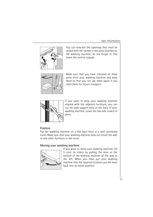 Page 31User information
31You can now see the openings that must be
closed with the caches in the pack attached to
the washing machine; do not forget to fold
down the central capsule.
Make sure that you have removed all these
parts from your washing machine and keep
them so that you can use them again if you
need them for future transport.
If you want to keep your washing machine
aligned with the adjacent furniture, you can
cut the pipe support strip at the back of your
washing machine. Leave the two side...