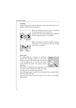 Page 32User information32Leveling
Precise leveling will prevent vibrations, noise and movements of the
washing machine during operation.
Make the washing machine level by adjusting
the leveling screw that is too short.
Unscrew the stand and locking collar assembly
(lift the washing machine if necessary).
When the washing machine is stable, maintain
the stand on the ground and turn the locking
collar as far as posible.
Water inlet
The «aqua-stop» is a measure of protection
against the damages caused by the...