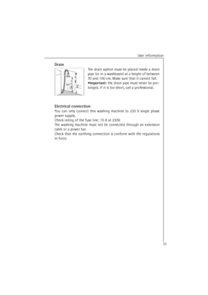 Page 33User information
33Drain
The drain siphon must be placed inside a drain
pipe (or in a washbasin) at a height of between
70 and 100 cm. Make sure that it cannot fall.
•Important: the drain pipe must never be pro-
longed. If it is too short, call a professional.
Electrical connection
You can only connect this washing machine to 230 V single phase
power supply.
Check rating of the fuse line: 10 A at 230V.
The washing machine must not be connected through an extension
cable or a power bar.
Check that the...