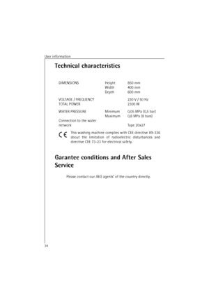 Page 34User information34Technical characteristics
Garantee conditions and After Sales 
Service
Please contact our AEG agents’ of the country directly. DIMENSIONS Height
Width
Depth850 mm
400 mm
600 mm
VOLTAGE / FREQUENCY
TOTAL POWER230 V / 50 Hz
2300 W
WATER PRESSURE
Connection to the water 
networkMinimum
Maximum0,05 MPa (0,5 bar)
0,8 MPa (8 bars)
Type 20x27
This washing machine complies with CEE directive 89-336
about the limitation of radioelectric disturbances and
directive CEE 73-23 for electrical safety. 