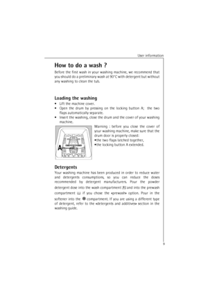 Page 9User information
9How to do a wash ?
Before the first wash in your washing machine, we recommend that
you should do a preliminary wash at 90°C with detergent but without
any washing to clean the tub.
Loading the washing
•Lift the machine cover.
•Open the drum by pressing on the locking button A;  the two
flaps automatically separate.
•Insert the washing, close the drum and the cover of your washing
machine.
Warning : before you close the cover of
your washing machine, make sure that the
drum door is...