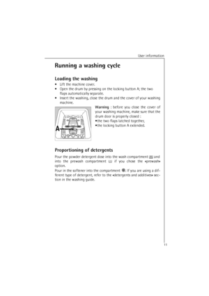 Page 11User information
11
Running a washing cycle
Loading the washing
•Lift the machine cover.
•Open the drum by pressing on the locking button A; the two
flaps automatically separate.
•Insert the washing, close the drum and the cover of your washing
machine.
Warning : before you close the cover of
your washing machine, make sure that the
drum door is properly closed :
•the two flaps latched together,
•the locking button A extended.
Proportioning of detergents 
Pour the powder detergent dose into the wash...