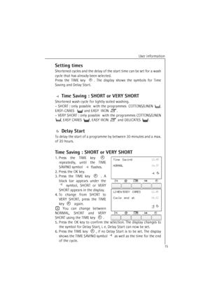 Page 15User information
15
Setting times
Shortened cycles and the delay of the start time can be set for a wash
cycle that has already been selected.  
Press the TIME key . The display shows the symbols for Time
Saving and Delay Start. 
 Time Saving : SHORT or VERY SHORT
Shortened wash cycle for lightly soiled washing. 
–SHORT: only possible  with the programmes  COTTONS/LINEN ,
EASY-CARES   and EASY  IRON .
–VERY SHORT: only possible  with the programmes COTTONS/LINEN
, EASY CARES , EASY IRON  and DELICATES ....