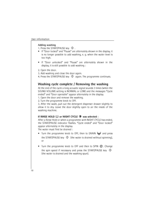 Page 18User information
18
Adding washing
1. Press the START/PAUSE key .
•If “Door locked” and “Pause” are alternately shown in the display, it
is no longer possible to add washing, e. g. when the water level is
too high.
•If “Door unlocked” and “Pause” are alternately shown in the
display, it is still possible to add washing : 
2. Open the door.
3. Add washing and close the door again.
4. Press the START/PAUSE key  again. The programme continues.
Washing cycle complete / Removing the washing
At the end of the...