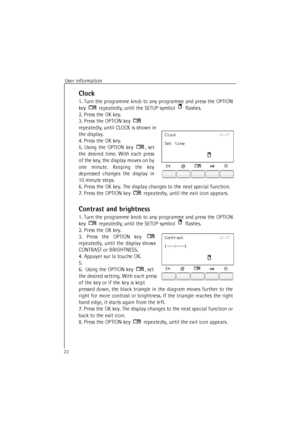 Page 22User information
22
Clock
1. Turn the programme knob to any programme and press the OPTION
key  repeatedly, until the SETUP symbol  
flashes.
2. Press the OK key.
3. Press the OPTION key   
repeatedly, until CLOCK is shown in 
the display.
4. Press the OK key. 
5. Using the OPTION key , set
the desired time. With each press
of the key, the display moves on by
one minute. Keeping the key
depressed changes the display in
10 minute steps.
6. Press the OK key. The display changes to the next special...