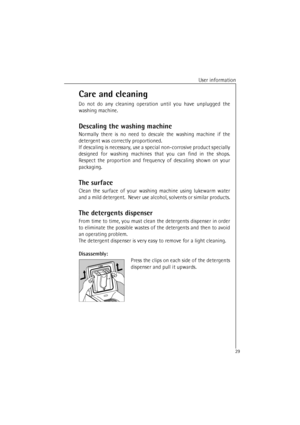 Page 29User information
29
Care and cleaning
Do not do any cleaning operation until you have unplugged the
washing machine.
Descaling the washing machine
Normally there is no need to descale the washing machine if the
detergent was correctly proportioned.
If descaling is necessary, use a special non-corrosive product specially
designed for washing machines that you can find in the shops.
Respect the proportion and frequency of descaling shown on your
packaging.
The surface
Clean the surface of your washing...