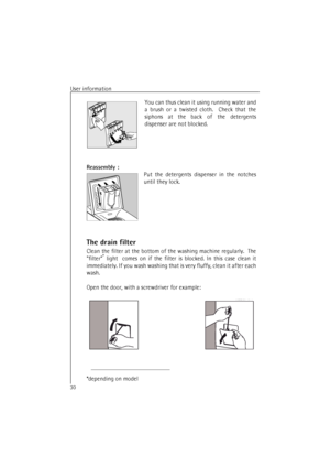 Page 30User information
30
You can thus clean it using running water and
a brush or a twisted cloth.  Check that the
siphons at the back of the detergents
dispenser are not blocked.
Reassembly :
Put the detergents dispenser in the notches
until they lock.
The drain filter
Clean the filter at the bottom of the washing machine regularly.  The
filter* light  comes on if the filter is blocked. In this case clean it
immediately. If you wash washing that is very fluffy, clean it after each
wash.
Open the door, with a...