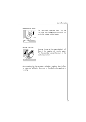 Page 31User information
31
Drain residual water:
Put a receptacle under the drain.  Turn the
cap in the anti-clockwise direction until it is
vertical to release residual water.
Remove the filter:
Unscrew the cap all the way and take it off.
Clean it tho-roughly with running water.
Put the assembly back and screw it in the
clockwise direction.
After cleaning the filter, you are required to closed the door. In fact,
for reasons of safety, the door must be closed when the appliance is
working.
 