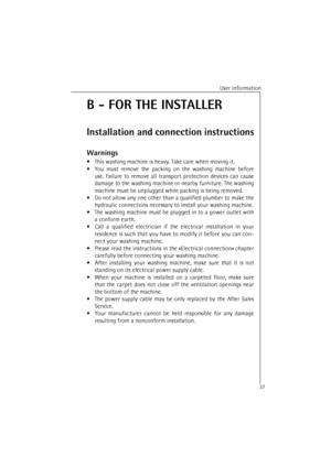 Page 37User information
37
B - FOR THE INSTALLER
Installation and connection instructions
Warnings
•This washing machine is heav y. Take care when moving it.
• You must remove the packing on the washing machine before
use. Failure to remove all transport protection devices can cause
damage to the washing machine or nearby furniture. The washing
machine must be unplugged while packing is being removed.
• Do not allow any one other than a qualified plumber to make the
hydraulic connections necessary to install...