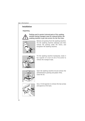 Page 38User information
38
Installation
 Unpacking
Packing used to protect internal parts of the washing 
machine during transport must be removed before the 
washing machine is put into service for the first time.
Remove all packing from the washing machine.
Tilt the washing machine sideways and then
remove the packing under the motor, and
straighten the washing machine.
Tilt the washing machine backwards, rotate it
by a quarter of a turn on one of its corner to
remove the transport base.
Open the washing...