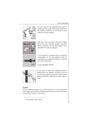 Page 39User information
39
You can now see the openings that must be
closed with the caches in the pack attached to
the washing machine; do not forget to fold
down the central capsule.
Make sure that you have removed all these
parts from your washing machine and keep
them so that you can use them again if you
need them for future transport.
If the appliance is packed again, the springs
(components of the two spacers) must be
imperatively compressed between 21 and 24
mm after tightening.
*
(model LAVAMAT 48580)...