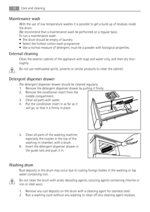 Page 16Maintenance wash
With the use of low temperature washes it is possible to get a build up of residues inside
the drum.
We recommend that a maintenance wash be performed on a regular basis.
To run a maintenance wash:
• The drum should be empty of laundry.
• Select the hottest cotton wash programme.
• Use a normal measure of detergent, must be a powder with biological properties.
External cleaning
Clean the exterior cabinet of the appliance with soap and water only, and then dry thor-
oughly.
Do not use...