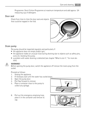 Page 17Programme: Short Cotton Programme at maximum temperature and add approx. 1/4
measuring cup of detergent.
Door seal
Check from time to time the door seal and objects
that could be trapped in the fold.
Drain pump
The pump should be inspected regularly and particularly if:
• the appliance does not empty and/or spin;
• the appliance makes an unusual noise during draining due to objects such as safety pins,
coins etc. blocking the pump;
• a problem with water draining is detected (see chapter “What to do...