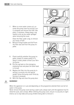 Page 187. When no more water comes out, un-
screw the pump cover by turning it an-
ti-clockwise and remove the filter. Use
pliers, if necessary. Always keep a rag
nearby to dry up any water spillages
when removing the cover.
Clean the filter under a tap, to remove
any traces of fluff.
8. Remove foreign bodies and fluff from
the filter seat and from the pump im-
peller.
9. Check carefully whether the pump im-
peller rotates (it rotates jerkily). If it
doesn’t rotate, please contact your Serv-
ice Centre.
10. Put...