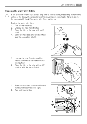 Page 19Cleaning the water inlet filters
If the appliance doesnt fill, it takes a long time to fill with water, the starting button blinks
yellow or the display (if available) shows the relevant alarm (see chapter What to do if...
for more details), check if the water inlet filters are blocked .
To clean the water inlet filters:
1. Turn off the water tap.
2. Unscrew the hose from the tap.
3. Clean the filter in the hose with a stiff
brush.
4. Screw the hose back onto the tap. Make
sure the connection is tight....