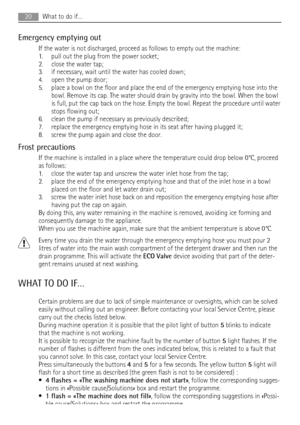 Page 20Emergency emptying out
If the water is not discharged, proceed as follows to empty out the machine:
1. pull out the plug from the power socket;
2. close the water tap;
3. if necessary, wait until the water has cooled down;
4. open the pump door;
5. place a bowl on the floor and place the end of the emergency emptying hose into the
bowl. Remove its cap. The water should drain by gravity into the bowl. When the bowl
is full, put the cap back on the hose. Empty the bowl. Repeat the procedure until water...